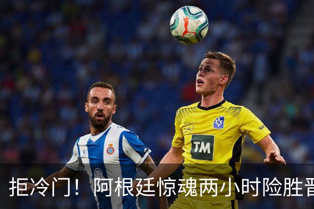拒冷门！阿根廷惊魂两小时险胜晋级 这么踢保送签也不稳